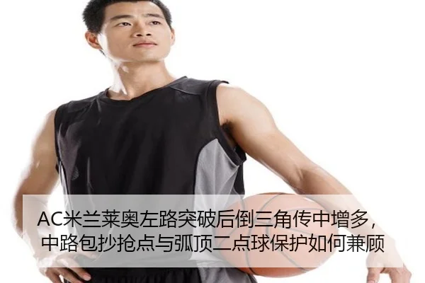 AC米兰莱奥左路突破后倒三角传中增多，中路包抄抢点与弧顶二点球保护如何兼顾